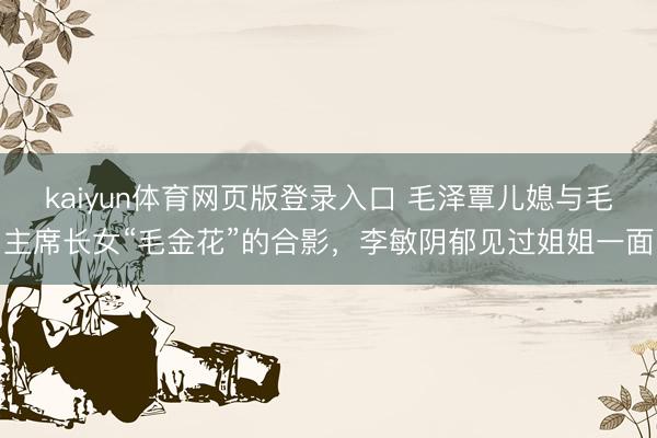 kaiyun体育网页版登录入口 毛泽覃儿媳与毛主席长女“毛金花”的合影，李敏阴郁见过姐姐一面
