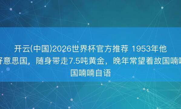 开云(中国)2026世界杯官方推荐 1953年他隐迹好意思国，随身带走7.5吨黄金，晚年常望着故国喃喃自语