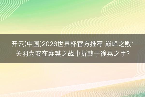 开云(中国)2026世界杯官方推荐 巅峰之败：关羽为安在襄樊之战中折戟于徐晃之手？