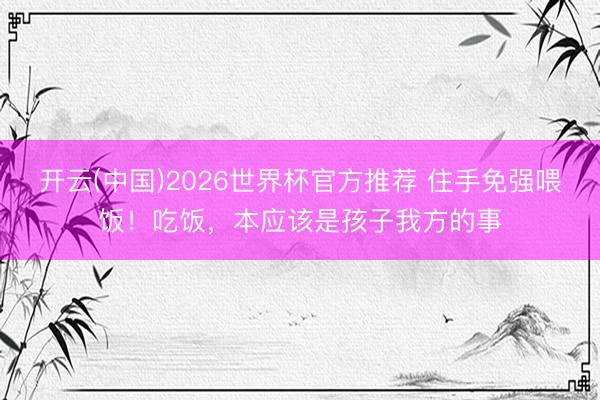 开云(中国)2026世界杯官方推荐 住手免强喂饭！吃饭，本应该是孩子我方的事