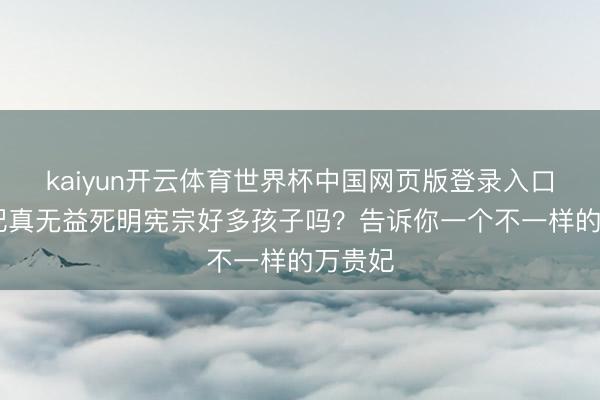 kaiyun开云体育世界杯中国网页版登录入口 万贵妃真无益死明宪宗好多孩子吗？告诉你一个不一样的万贵妃