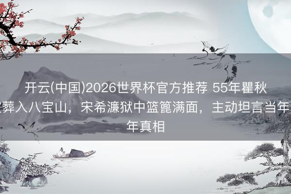 开云(中国)2026世界杯官方推荐 55年瞿秋白被葬入八宝山，宋希濂狱中篮篦满面，主动坦言当年真相