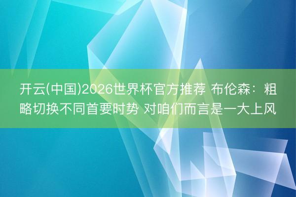 开云(中国)2026世界杯官方推荐 布伦森：粗略切换不同首要时势 对咱们而言是一大上风