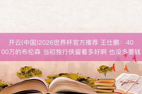 开云(中国)2026世界杯官方推荐 王仕鹏:4000万的布伦森 当初独行侠留着多好啊 也没多要钱