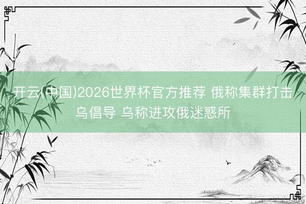 开云(中国)2026世界杯官方推荐 俄称集群打击乌倡导 乌称进攻俄迷惑所