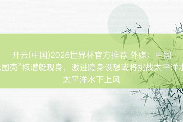 开云(中国)2026世界杯官方推荐 外媒:中国新式“无围壳”核潜艇现身,激进隐身设想或将挑战太平洋水下上风