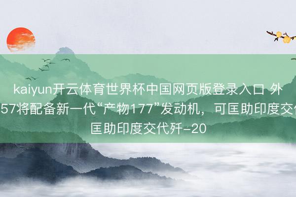 kaiyun开云体育世界杯中国网页版登录入口 外媒：苏-57将配备新一代“产物177”发动机，可匡助印度交代歼-20