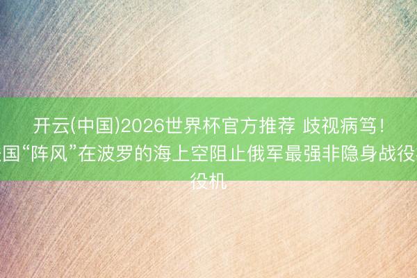 开云(中国)2026世界杯官方推荐 歧视病笃！法国“阵风”在波罗的海上空阻止俄军最强非隐身战役机
