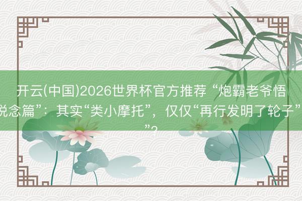 开云(中国)2026世界杯官方推荐 “炮霸老爷悟说念篇”:其实“类小摩托”,仅仅“再行发明了轮子”?
