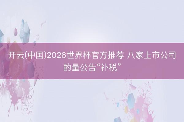 开云(中国)2026世界杯官方推荐 八家上市公司酌量公告“补税”