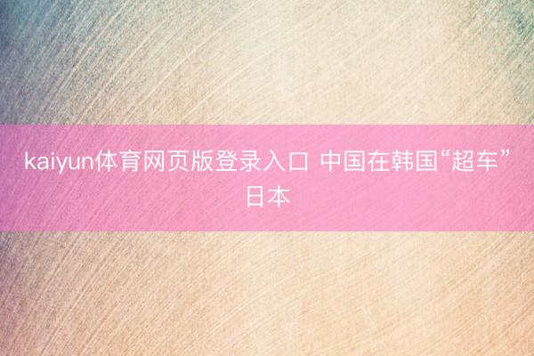 kaiyun体育网页版登录入口 中国在韩国“超车”日本