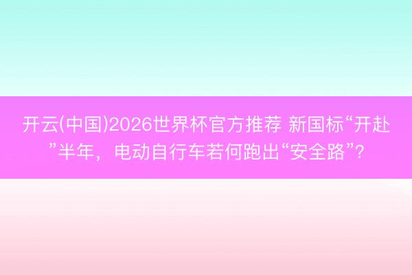 开云(中国)2026世界杯官方推荐 新国标“开赴”半年，电动自行车若何跑出“安全路”？