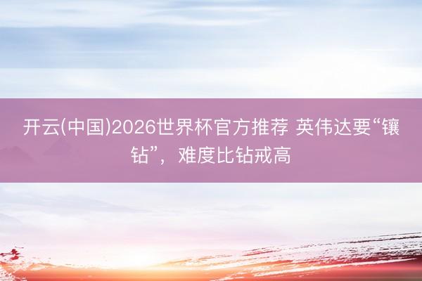 开云(中国)2026世界杯官方推荐 英伟达要“镶钻”，难度比钻戒高