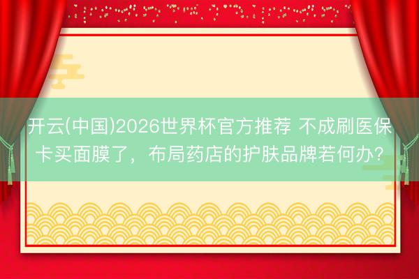 开云(中国)2026世界杯官方推荐 不成刷医保卡买面膜了，布局药店的护肤品牌若何办？