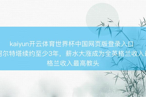 kaiyun开云体育世界杯中国网页版登录入口 BBC：阿尔特塔续约至少3年，薪水大涨成为全英格兰收入最高教头