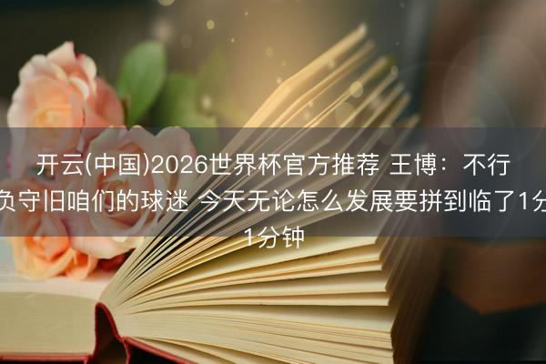 开云(中国)2026世界杯官方推荐 王博：不行亏负守旧咱们的球迷 今天无论怎么发展要拼到临了1分钟