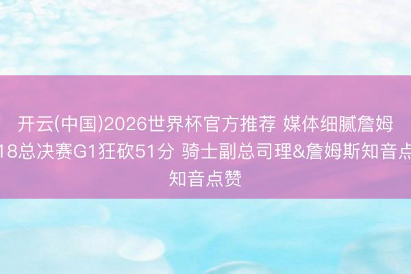开云(中国)2026世界杯官方推荐 媒体细腻詹姆斯18总决赛G1狂砍51分 骑士副总司理&詹姆斯知音点赞