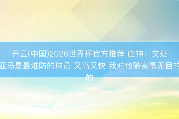 开云(中国)2026世界杯官方推荐 庄神：文班亚马是最难防的球员 又高又快 我对他确实毫无目的