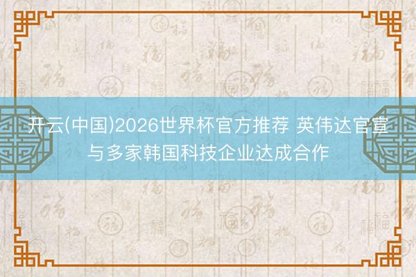 开云(中国)2026世界杯官方推荐 英伟达官宣与多家韩国科技企业达成合作