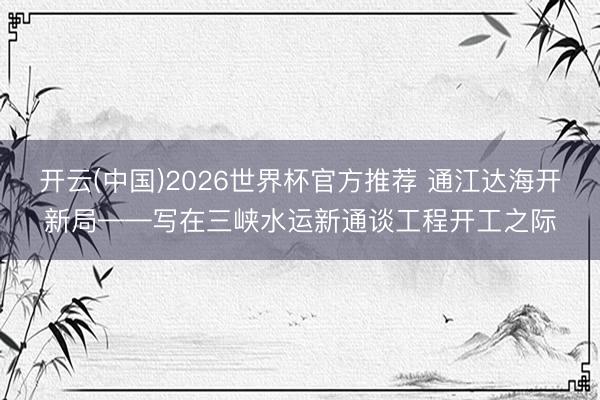 开云(中国)2026世界杯官方推荐 通江达海开新局——写在三峡水运新通谈工程开工之际