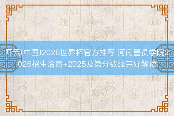 开云(中国)2026世界杯官方推荐 河南警员学院2026招生洽商+2025及第分数线完好解读