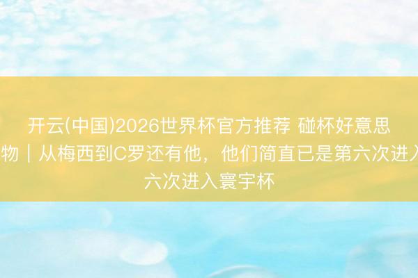 开云(中国)2026世界杯官方推荐 碰杯好意思加墨·人物｜从梅西到C罗还有他，他们简直已是第六次进入寰宇杯