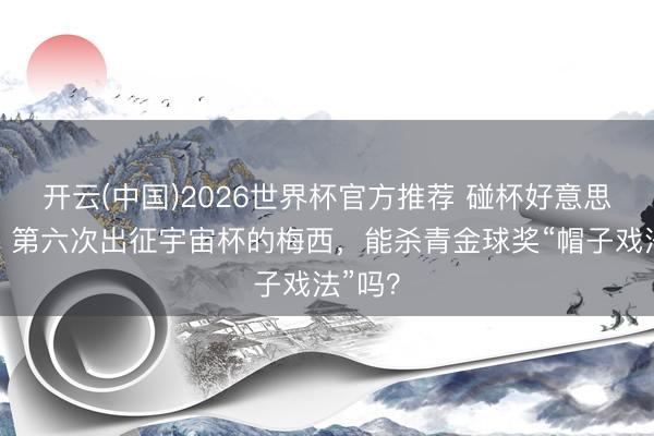 开云(中国)2026世界杯官方推荐 碰杯好意思加墨｜第六次出征宇宙杯的梅西，能杀青金球奖“帽子戏法”吗？