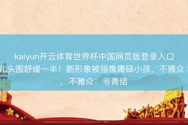 kaiyun开云体育世界杯中国网页版登录入口 大头男儿头围舒缓一半！新形象被指像庸碌小孩，不雅众：爷青结