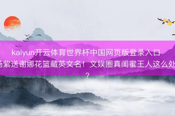 kaiyun开云体育世界杯中国网页版登录入口 杨紫送谢娜花篮藏英文名！文娱圈真闺蜜王人这么处？