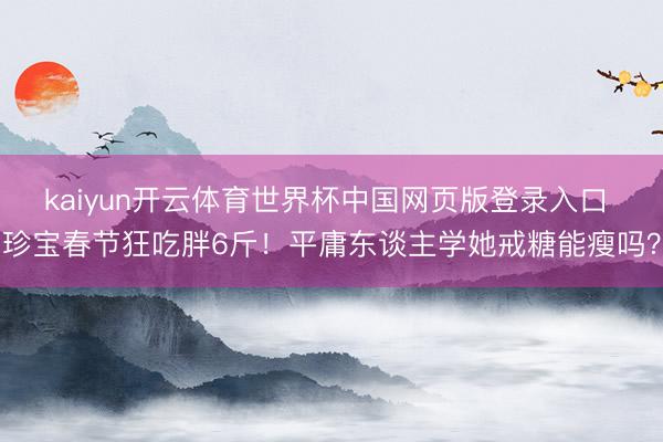 kaiyun开云体育世界杯中国网页版登录入口 珍宝春节狂吃胖6斤!平庸东谈主学她戒糖能瘦吗?