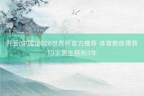 开云(中国)2026世界杯官方推荐 体育教练猥亵13岁男生获刑3年