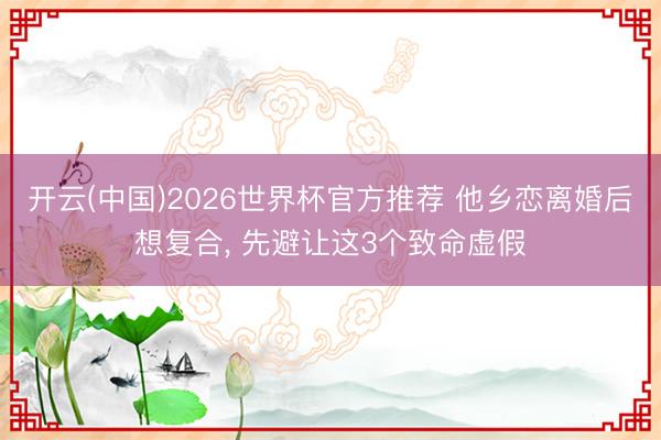 开云(中国)2026世界杯官方推荐 他乡恋离婚后想复合， 先避让这3个致命虚假