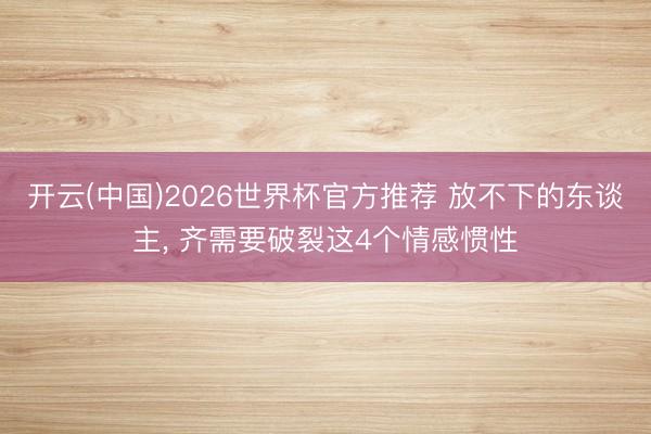 开云(中国)2026世界杯官方推荐 放不下的东谈主, 齐需要破裂这4个情感惯性