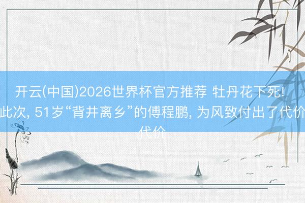 开云(中国)2026世界杯官方推荐 牡丹花下死! 此次， 51岁“背井离乡”的傅程鹏， 为风致付出了代价