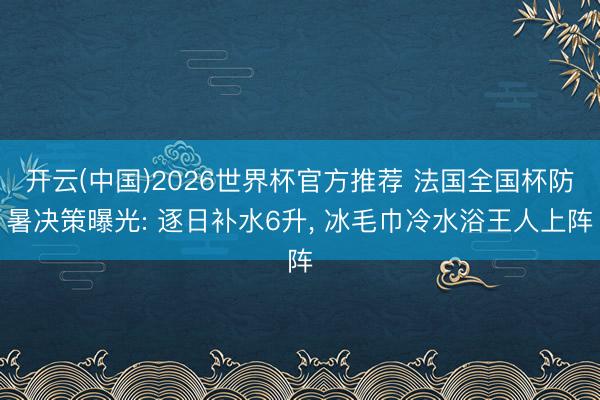 开云(中国)2026世界杯官方推荐 法国全国杯防暑决策曝光: 逐日补水6升， 冰毛巾冷水浴王人上阵