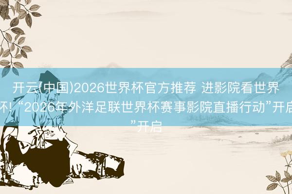 开云(中国)2026世界杯官方推荐 进影院看世界杯! “2026年外洋足联世界杯赛事影院直播行动”开启