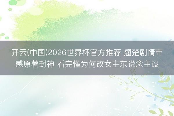 开云(中国)2026世界杯官方推荐 翘楚剧情带感原著封神 看完懂为何改女主东说念主设