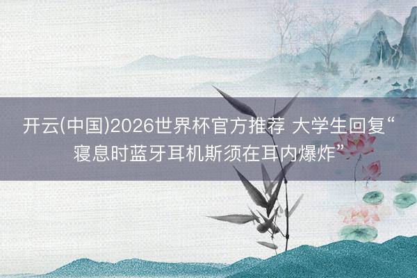 开云(中国)2026世界杯官方推荐 大学生回复“寝息时蓝牙耳机斯须在耳内爆炸”