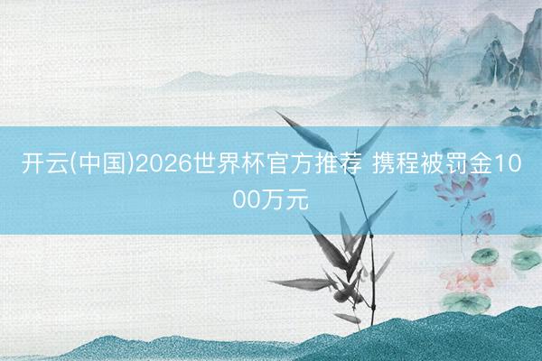 开云(中国)2026世界杯官方推荐 携程被罚金1000万元