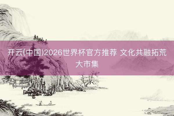 开云(中国)2026世界杯官方推荐 文化共融拓荒大市集
