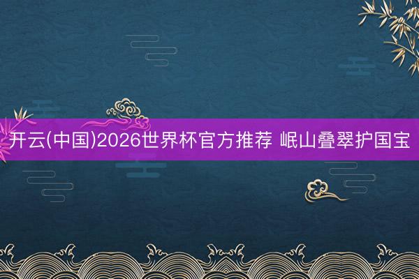 开云(中国)2026世界杯官方推荐 岷山叠翠护国宝