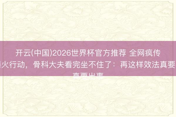 开云(中国)2026世界杯官方推荐 全网疯传的爆火行动，骨科大夫看完坐不住了：再这样效法真要出事
