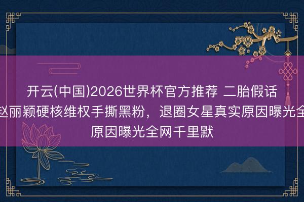 开云(中国)2026世界杯官方推荐 二胎假话全翻车!赵丽颖硬核维权手撕黑粉,退圈女星真实原因曝光全网千里默