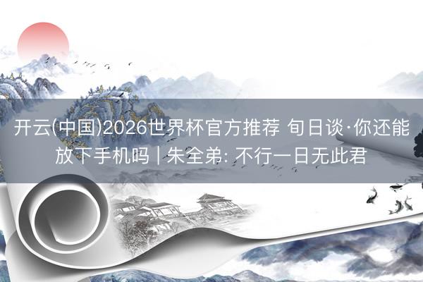 开云(中国)2026世界杯官方推荐 旬日谈·你还能放下手机吗 | 朱全弟: 不行一日无此君