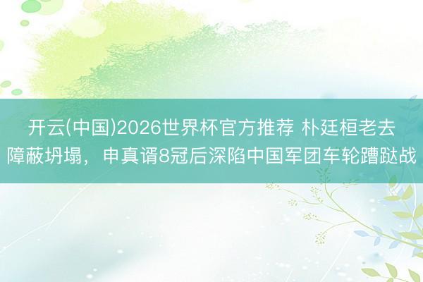 开云(中国)2026世界杯官方推荐 朴廷桓老去障蔽坍塌，申真谞8冠后深陷中国军团车轮蹧跶战
