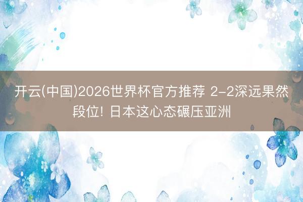 开云(中国)2026世界杯官方推荐 2-2深远果然段位! 日本这心态碾压亚洲