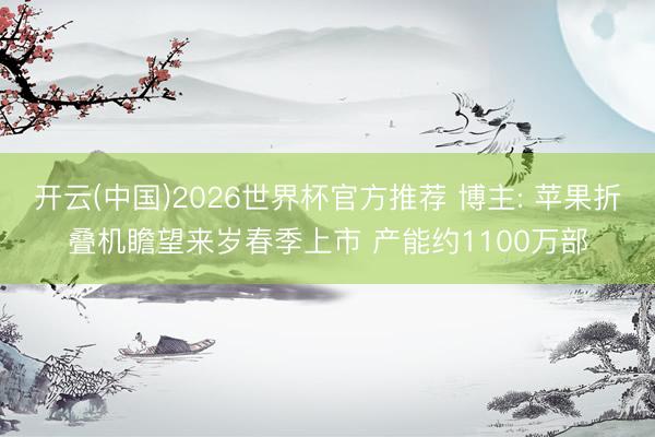 开云(中国)2026世界杯官方推荐 博主: 苹果折叠机瞻望来岁春季上市 产能约1100万部