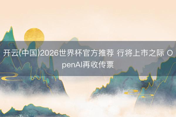 开云(中国)2026世界杯官方推荐 行将上市之际 OpenAI再收传票
