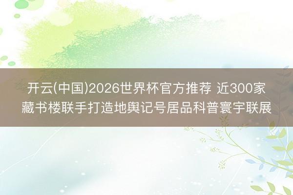 开云(中国)2026世界杯官方推荐 近300家藏书楼联手打造地舆记号居品科普寰宇联展
