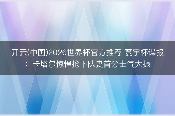 开云(中国)2026世界杯官方推荐 寰宇杯谍报：卡塔尔惊惶抢下队史首分士气大振